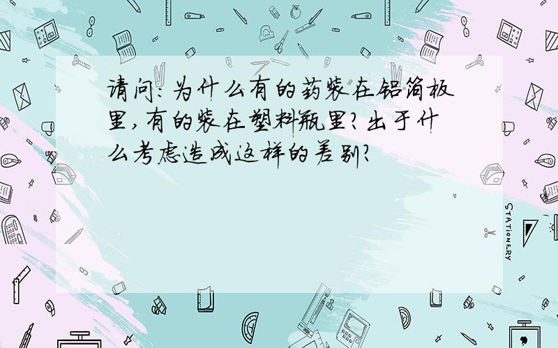 请问：为什么有的药装在铝箔板里,有的装在塑料瓶里?出于什么考虑造成这样的差别?