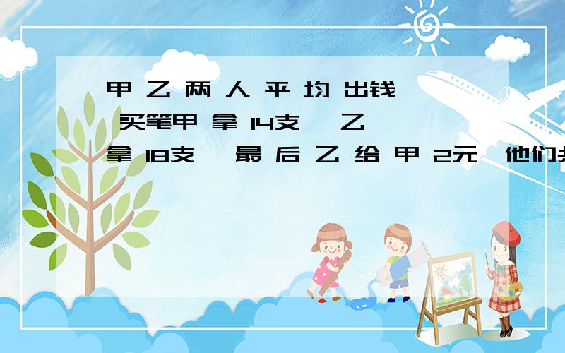 甲 乙 两 人 平 均 出钱 买笔甲 拿 14支 ,乙 拿 18支 ,最 后 乙 给 甲 2元,他们共用多少元