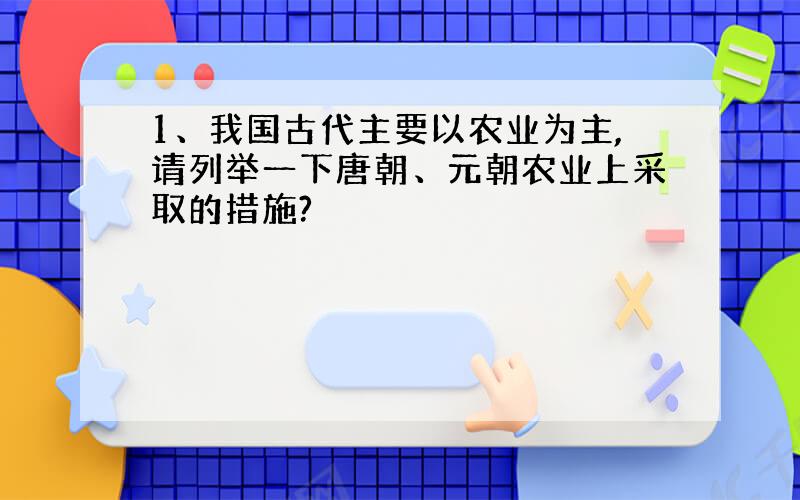 1、我国古代主要以农业为主,请列举一下唐朝、元朝农业上采取的措施?