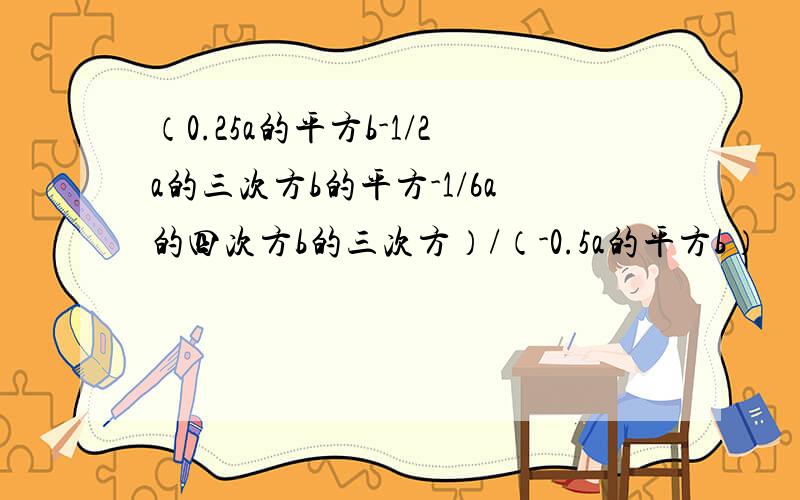 （0.25a的平方b-1/2a的三次方b的平方-1/6a的四次方b的三次方）/（-0.5a的平方b）