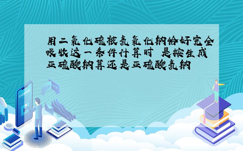 用二氧化硫被氢氧化钠恰好完全吸收这一条件计算时 是按生成亚硫酸钠算还是亚硫酸氢钠