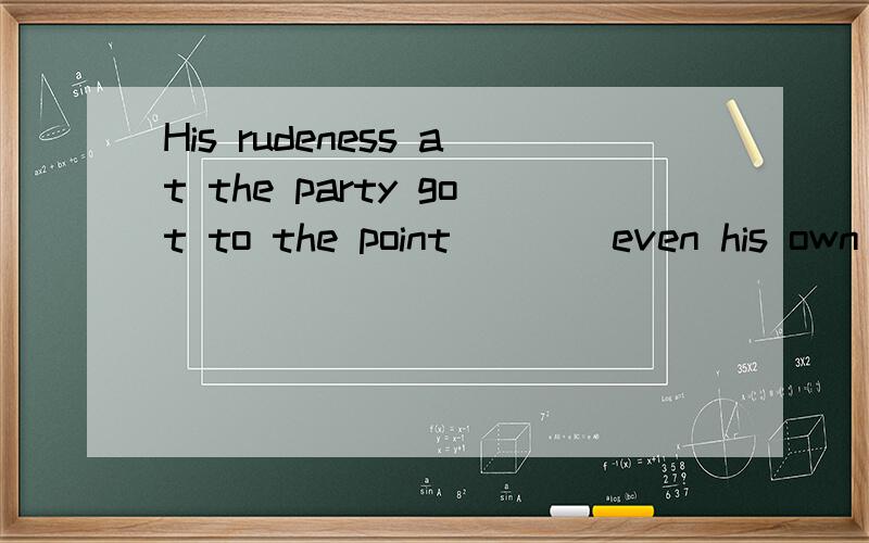 His rudeness at the party got to the point____even his own s