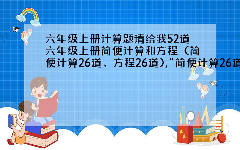 六年级上册计算题请给我52道六年级上册简便计算和方程（简便计算26道、方程26道),“简便计算26道，方程26道” 可以