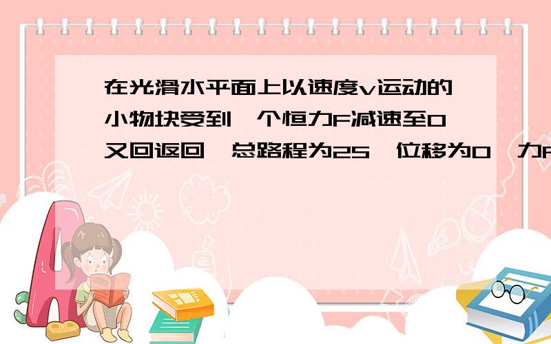 在光滑水平面上以速度v运动的小物块受到一个恒力F减速至0又回返回,总路程为2S,位移为0,力F做的功是..