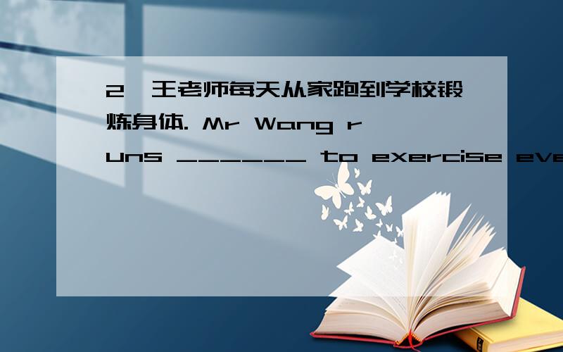 2、王老师每天从家跑到学校锻炼身体. Mr Wang runs ______ to exercise every day