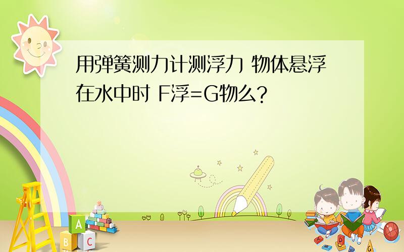 用弹簧测力计测浮力 物体悬浮在水中时 F浮=G物么?