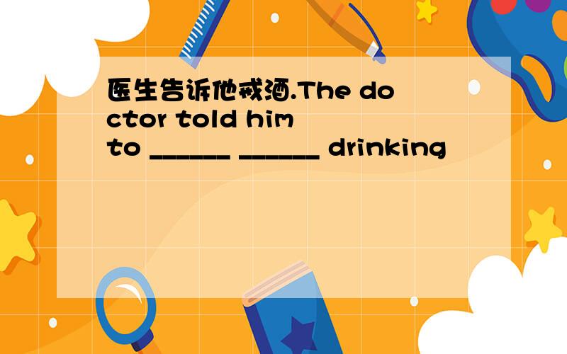 医生告诉他戒酒.The doctor told him to ______ ______ drinking