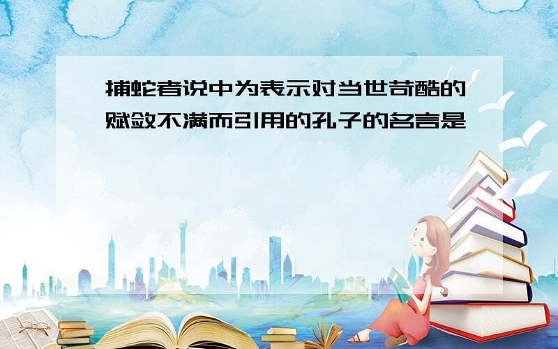 捕蛇者说中为表示对当世苛酷的赋敛不满而引用的孔子的名言是