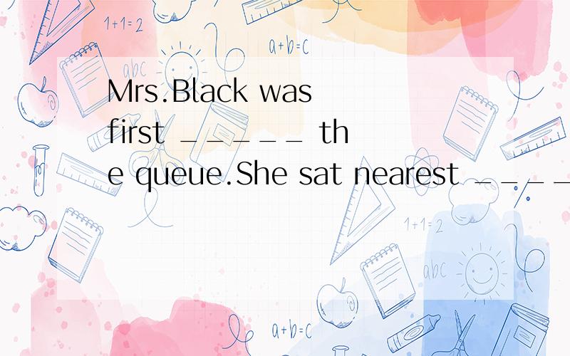 Mrs.Black was first _____ the queue.She sat nearest ______ t