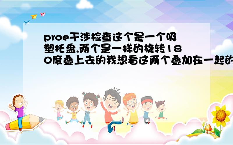 proe干涉检查这个是一个吸塑托盘,两个是一样的旋转180度叠上去的我想看这两个叠加在一起的干渉面,最好是在装配里面看,