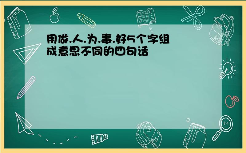 用做.人.为.事.好5个字组成意思不同的四句话