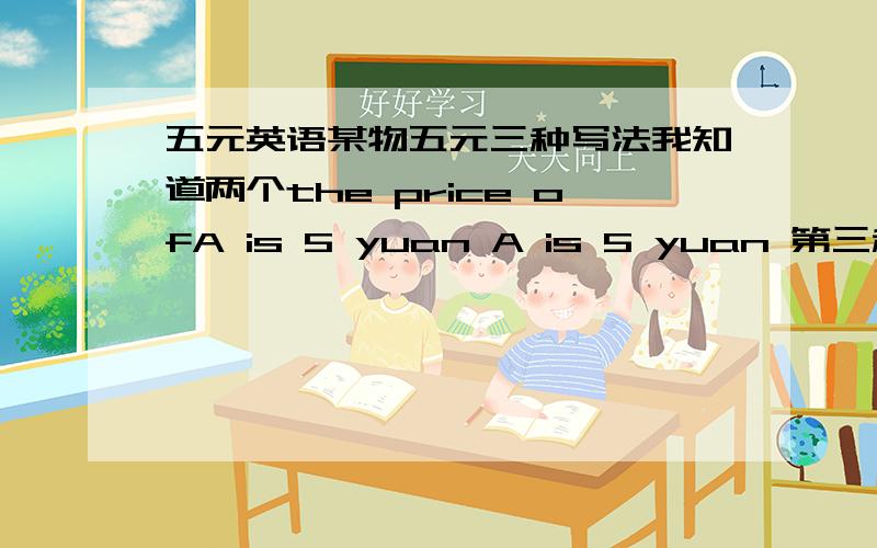 五元英语某物五元三种写法我知道两个the price ofA is 5 yuan A is 5 yuan 第三种好象是