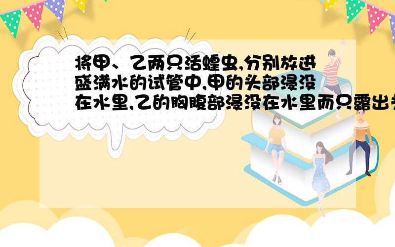 将甲、乙两只活蝗虫,分别放进盛满水的试管中,甲的头部浸没在水里,乙的胸腹部浸没在水里而只露出头部,实验结果如何?想一想,