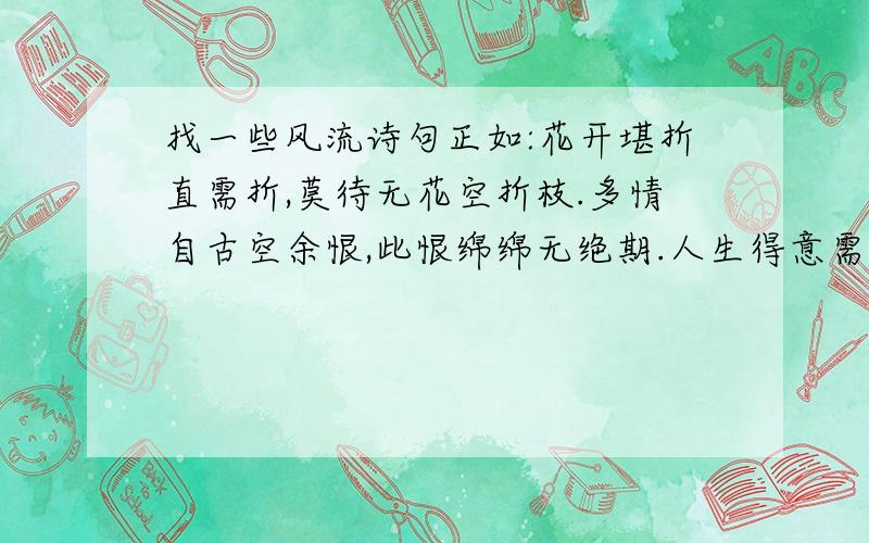 找一些风流诗句正如:花开堪折直需折,莫待无花空折枝.多情自古空余恨,此恨绵绵无绝期.人生得意需尽欢,莫使金樽空对月.