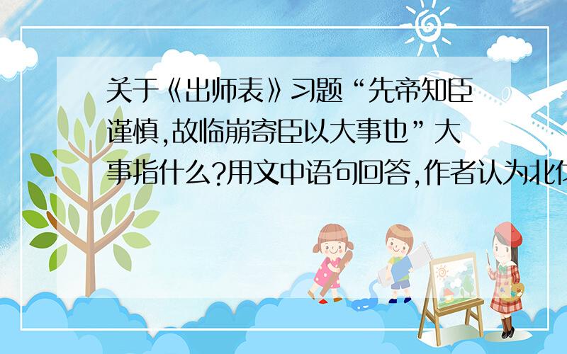 关于《出师表》习题“先帝知臣谨慎,故临崩寄臣以大事也”大事指什么?用文中语句回答,作者认为北伐时机已成熟的原因?