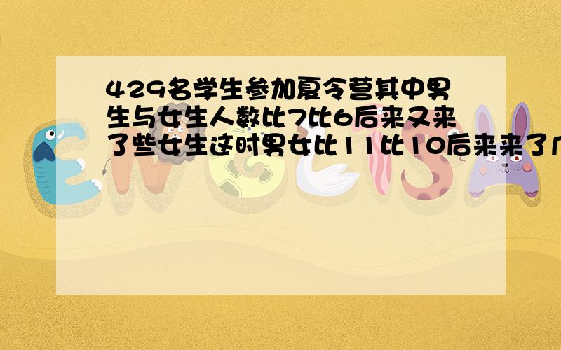 429名学生参加夏令营其中男生与女生人数比7比6后来又来了些女生这时男女比11比10后来来了几名女生