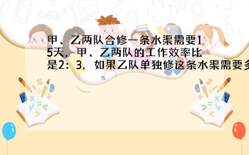 甲、乙两队合修一条水渠需要15天，甲、乙两队的工作效率比是2：3，如果乙队单独修这条水渠需要多少天？