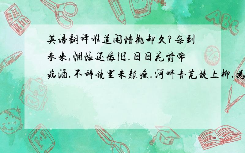 英语翻译谁道闲情抛却久?每到春来,惆怅还依旧.日日花前常病酒,不辞镜里朱颜瘦.河畔青芜堤上柳,为问新愁,何事年年有?独立