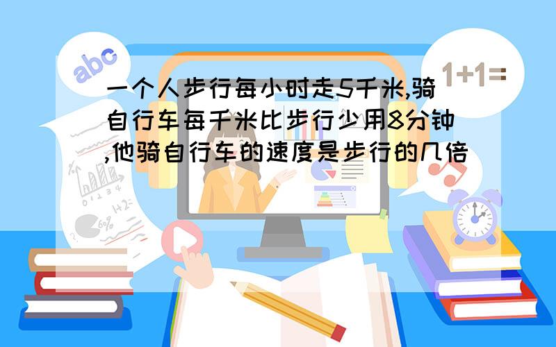 一个人步行每小时走5千米,骑自行车每千米比步行少用8分钟,他骑自行车的速度是步行的几倍