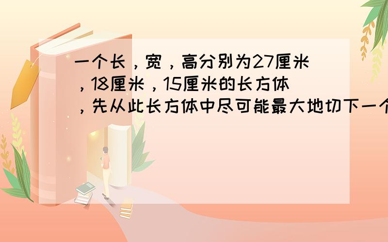 一个长，宽，高分别为27厘米，18厘米，15厘米的长方体，先从此长方体中尽可能最大地切下一个正方体，然后从剩余的部分尽可