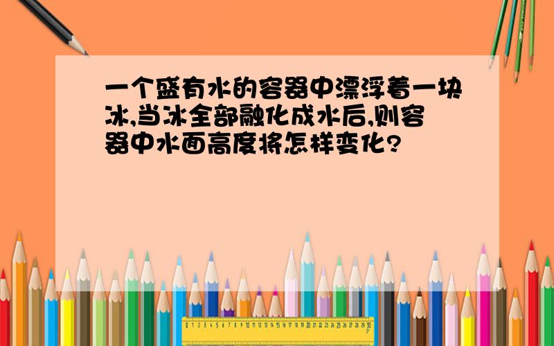 一个盛有水的容器中漂浮着一块冰,当冰全部融化成水后,则容器中水面高度将怎样变化?