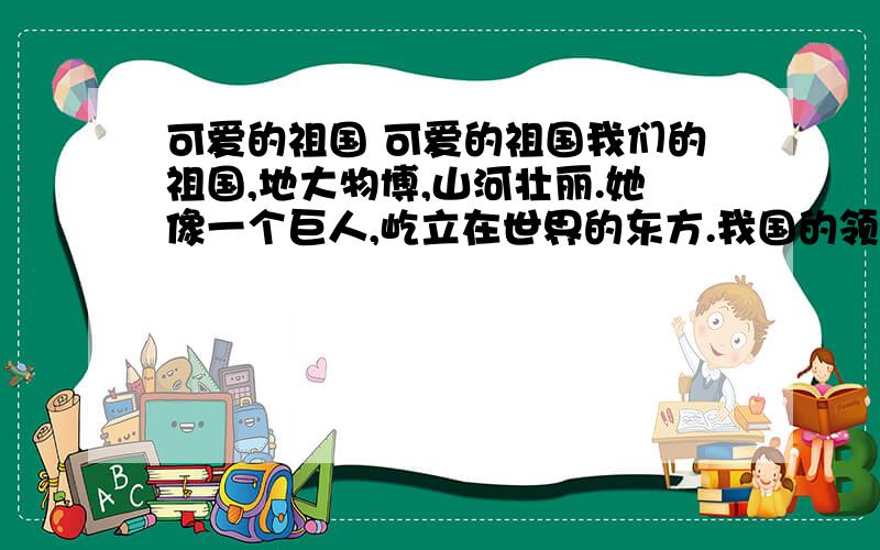 可爱的祖国 可爱的祖国我们的祖国,地大物博,山河壮丽.她像一个巨人,屹立在世界的东方.我国的领土广大.我国的领土面积约有