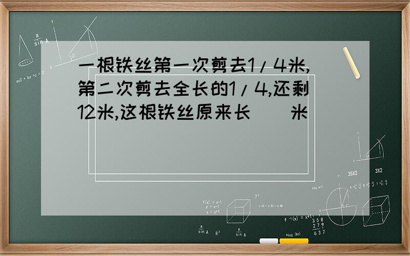 一根铁丝第一次剪去1/4米,第二次剪去全长的1/4,还剩12米,这根铁丝原来长（）米