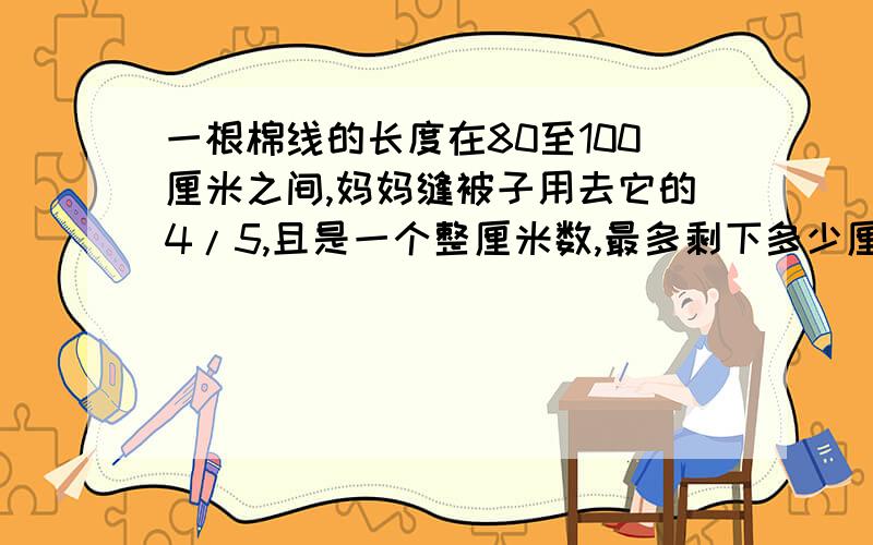 一根棉线的长度在80至100厘米之间,妈妈缝被子用去它的4/5,且是一个整厘米数,最多剩下多少厘米 最少呢