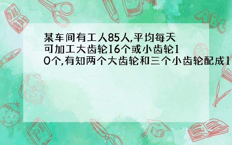 某车间有工人85人,平均每天可加工大齿轮16个或小齿轮10个,有知两个大齿轮和三个小齿轮配成1套,应如何排