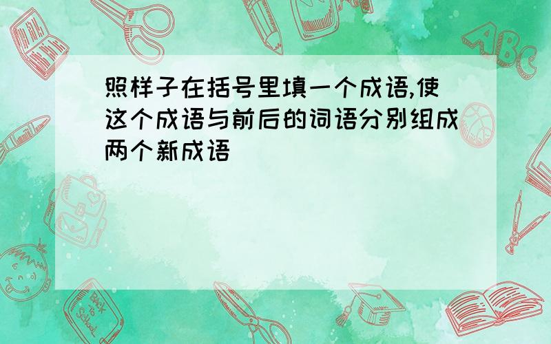 照样子在括号里填一个成语,使这个成语与前后的词语分别组成两个新成语