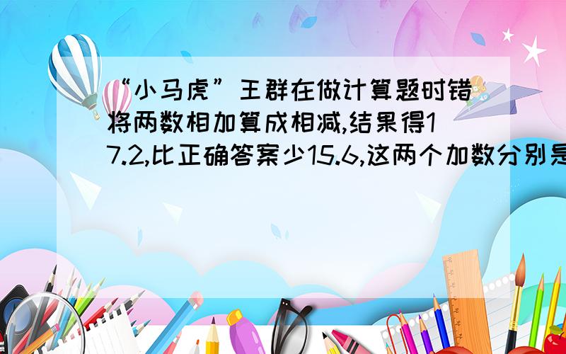 “小马虎”王群在做计算题时错将两数相加算成相减,结果得17.2,比正确答案少15.6,这两个加数分别是多少?正确答案是多