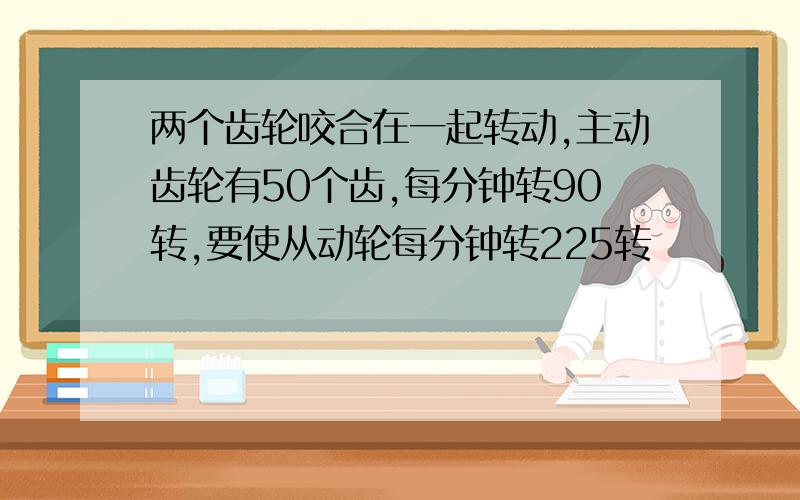 两个齿轮咬合在一起转动,主动齿轮有50个齿,每分钟转90转,要使从动轮每分钟转225转