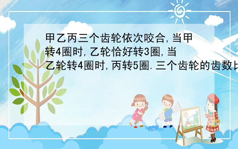 甲乙丙三个齿轮依次咬合,当甲转4圈时,乙轮恰好转3圈,当乙轮转4圈时,丙转5圈.三个齿轮的齿数比是?