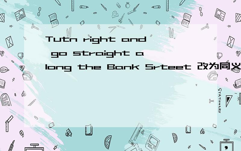 Tutn right and go straight along the Bank Srteet 改为同义句