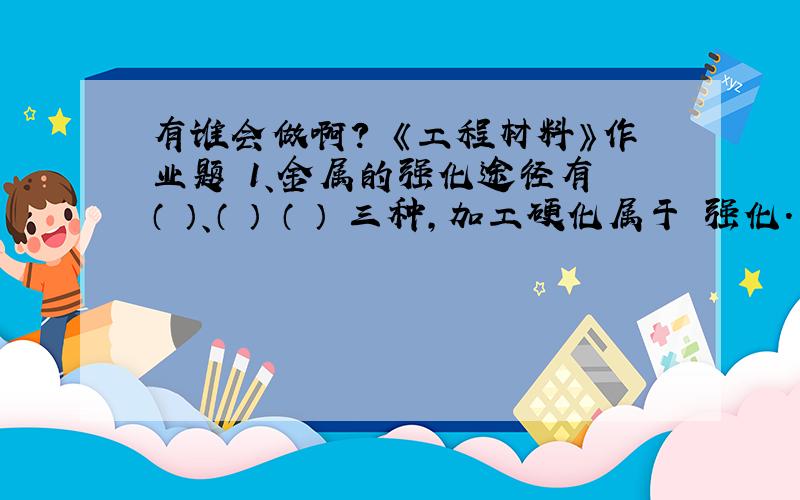 有谁会做啊? 《工程材料》作业题 1、金属的强化途径有 （ ）、（ ） （ ） 三种,加工硬化属于 强化.