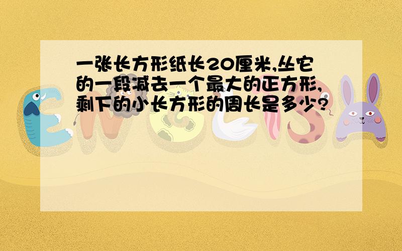 一张长方形纸长20厘米,丛它的一段减去一个最大的正方形,剩下的小长方形的周长是多少?