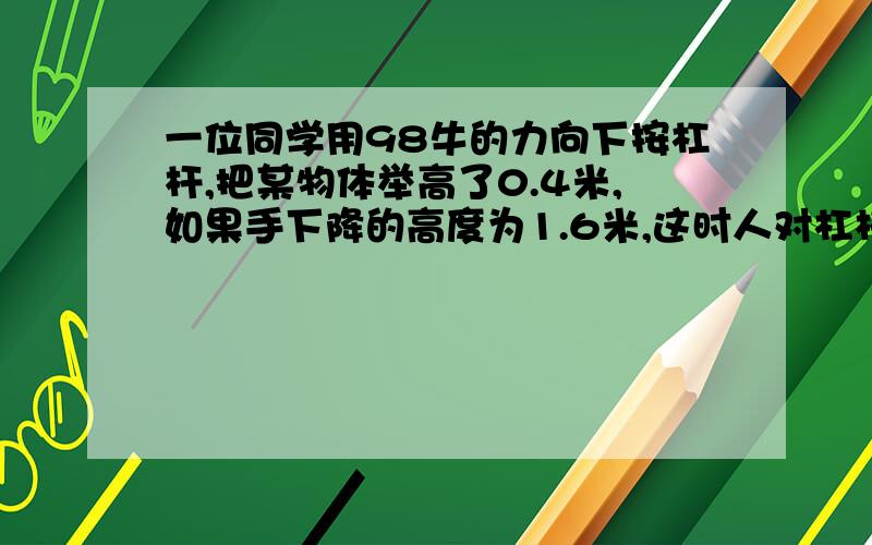 一位同学用98牛的力向下按杠杆,把某物体举高了0.4米,如果手下降的高度为1.6米,这时人对杠杆做的功