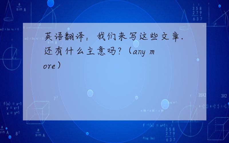 英语翻译：我们来写这些文章.还有什么主意吗?（any more）