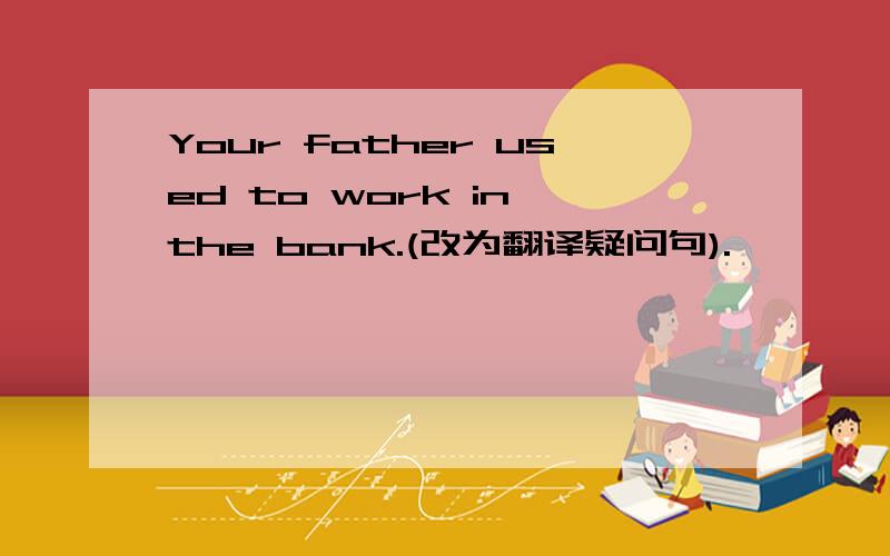 Your father used to work in the bank.(改为翻译疑问句).