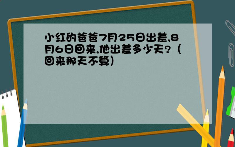 小红的爸爸7月25日出差,8月6日回来,他出差多少天?（回来那天不算）