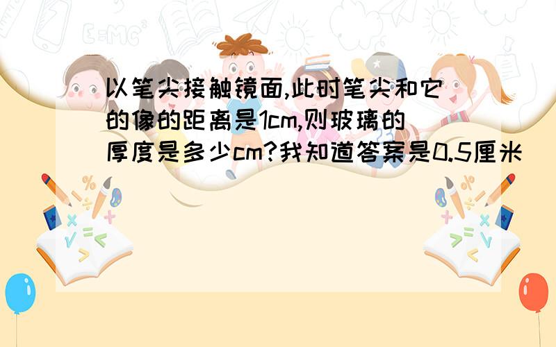 以笔尖接触镜面,此时笔尖和它的像的距离是1cm,则玻璃的厚度是多少cm?我知道答案是0.5厘米