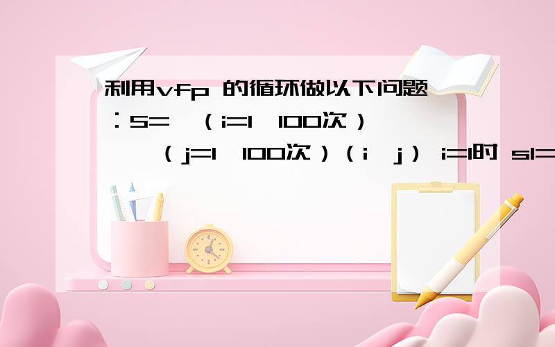 利用vfp 的循环做以下问题：S=∑（i=1,100次）*∑（j=1,100次）（i*j） i=1时 s1=1*1+1*