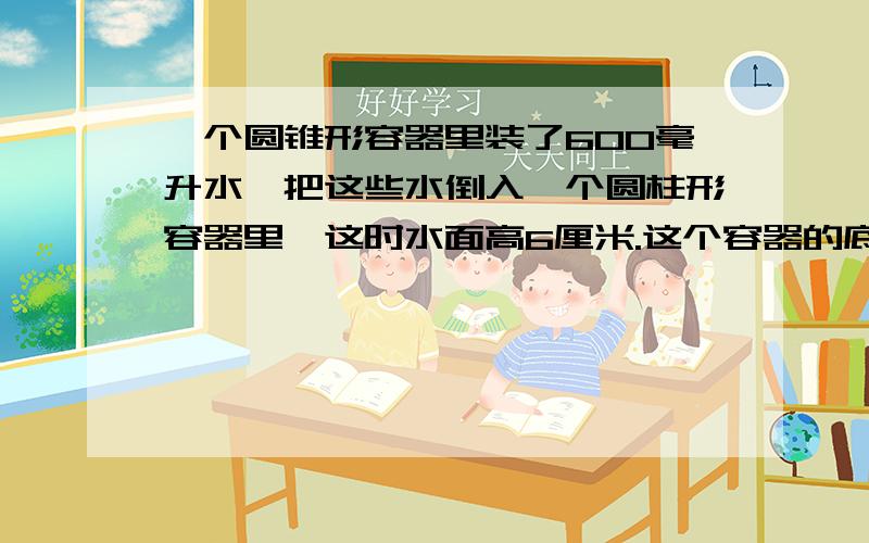 一个圆锥形容器里装了600毫升水,把这些水倒入一个圆柱形容器里,这时水面高6厘米.这个容器的底面积是多