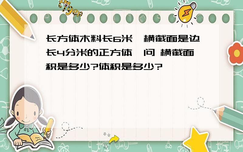 长方体木料长6米,横截面是边长4分米的正方体,问 横截面积是多少?体积是多少?