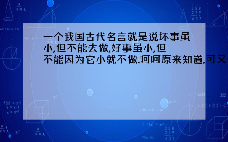 一个我国古代名言就是说坏事虽小,但不能去做,好事虽小,但不能因为它小就不做.呵呵原来知道,可又忘了.