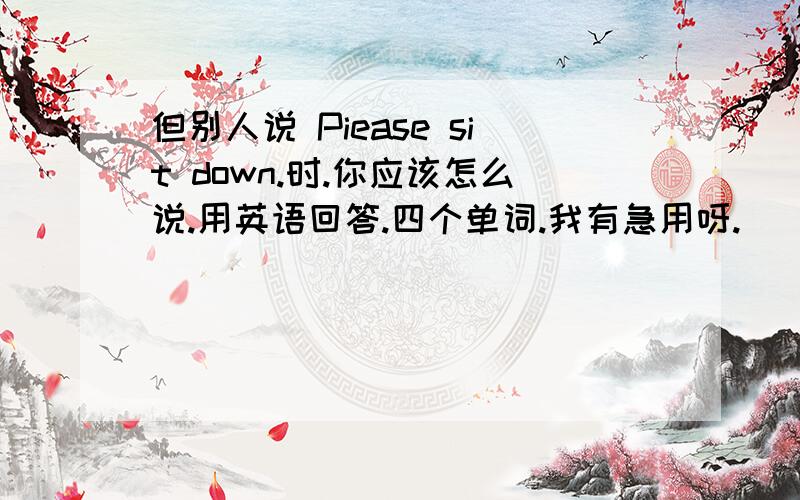 但别人说 Piease sit down.时.你应该怎么说.用英语回答.四个单词.我有急用呀.