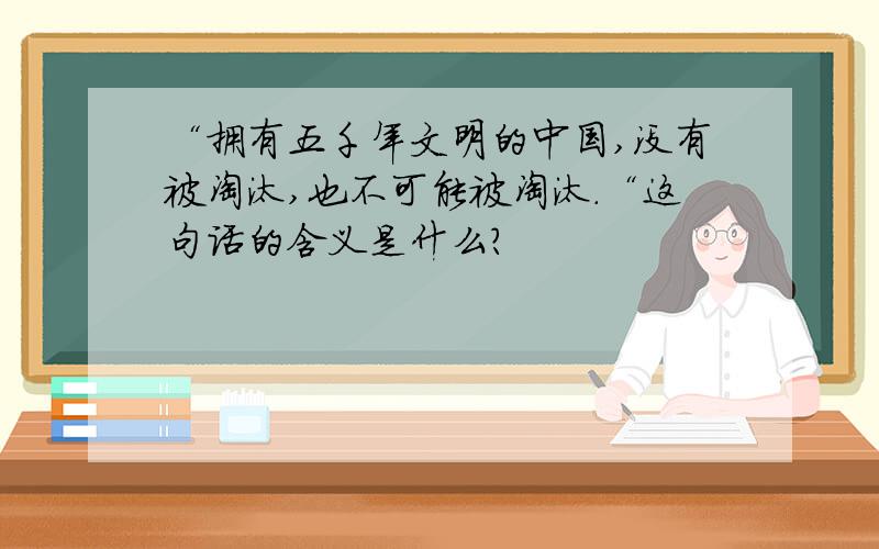 “拥有五千年文明的中国,没有被淘汰,也不可能被淘汰.“这句话的含义是什么?