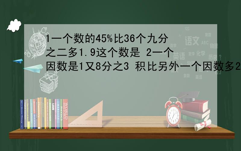 1一个数的45%比36个九分之二多1.9这个数是 2一个因数是1又8分之3 积比另外一个因数多24 积是多少