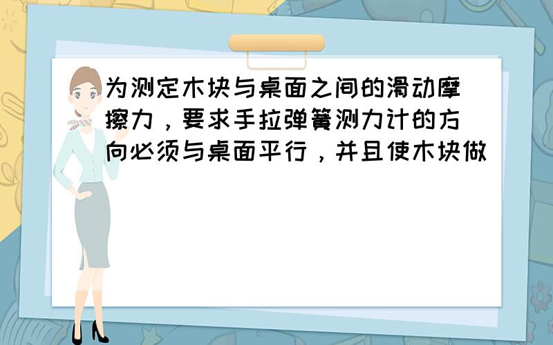 为测定木块与桌面之间的滑动摩擦力，要求手拉弹簧测力计的方向必须与桌面平行，并且使木块做______直线运动，若此时弹簧测