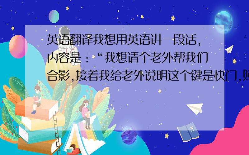 英语翻译我想用英语讲一段话,内容是：“我想请个老外帮我们合影,接着我给老外说明这个键是快门,照完好再谢谢”